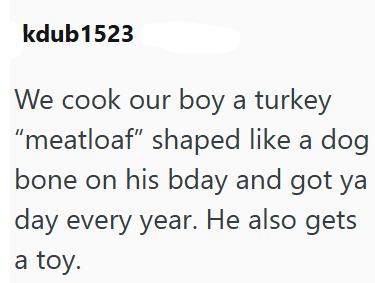 kdub1523 We cook our boy a turkey "meatloaf" shaped like a dog bone on his bday and got ya day every year. He also gets a toy.
