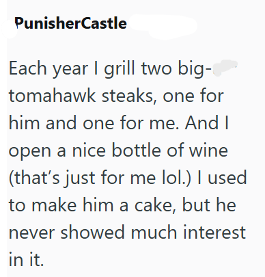 PunisherCastle Each year I grill two big- tomahawk steaks, one for him and one for me. And I open a nice bottle of wine (that's just for me lol.) I used to make him a cake, but he never showed much interest in it.