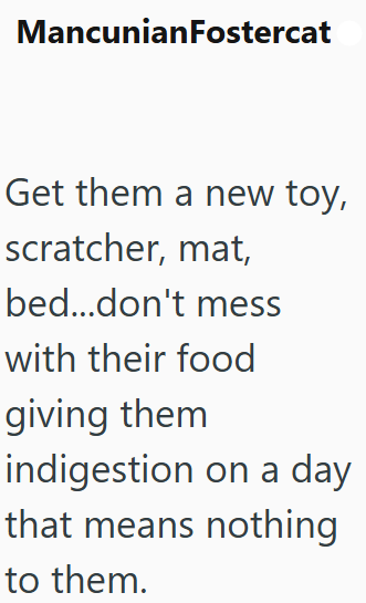 MancunianFostercat Get them a new toy, scratcher, mat, bed...don't mess with their food giving them indigestion on a day that means nothing to them.