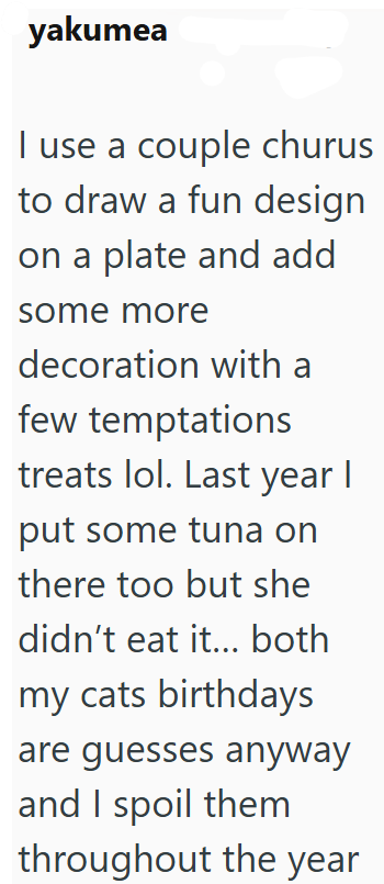 yakumea I use a couple churus to draw a fun design on a plate and add some more decoration with a few temptations treats lol. Last year I put some tuna on there too but she didn't eat it... both my cats birthdays are guesses anyway and I spoil them throughout the year