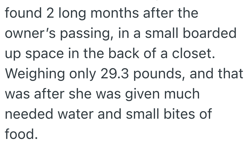 found 2 long months after the owner's passing, in a small boarded up space in the back of a closet. Weighing only 29.3 pounds, and that was after she was given much needed water and small bites of food.