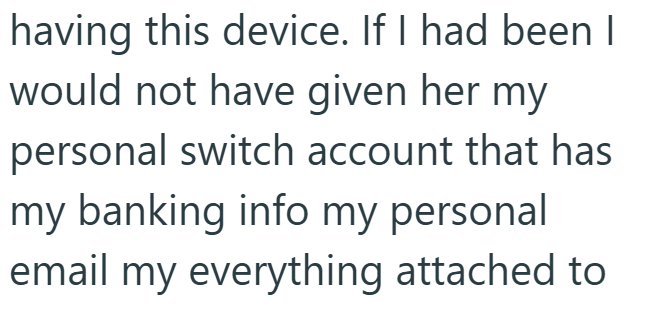 having this device. If I had been I would not have given her my personal switch account that has my banking info my personal email my everything attached to