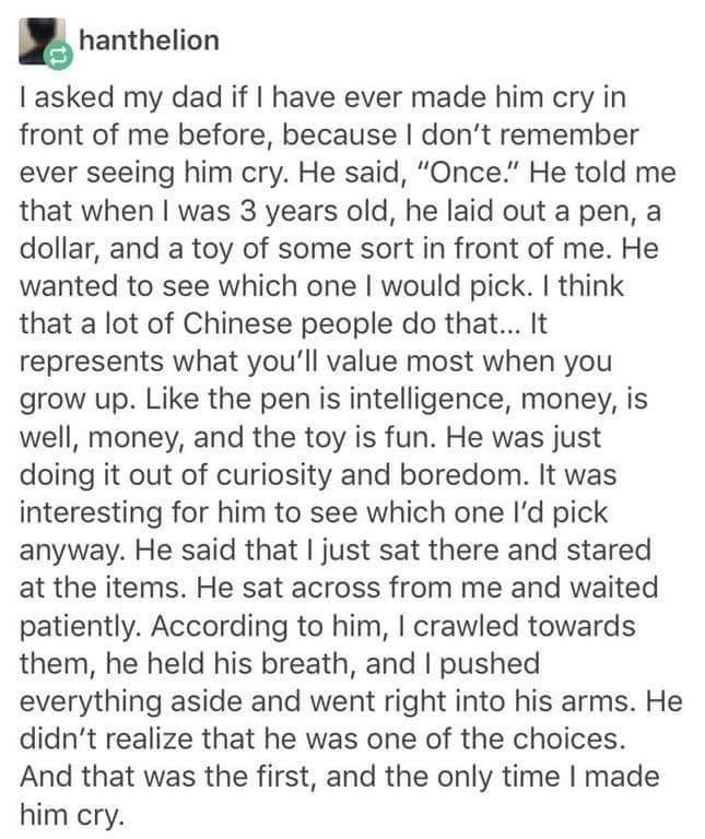 hanthelion I asked my dad if I have ever made him cry in front of me before, because I don't remember ever seeing him cry. He said, "Once." He told me that when I was 3 years old, he laid out a pen, a dollar, and a toy of some sort in front of me. He wanted to see which one I would pick. I think that a lot of Chinese people do that... It represents what you'll value most when you grow up. Like the pen is intelligence, money, is well, money, and the toy is fun. He was just doing it out of curiosi