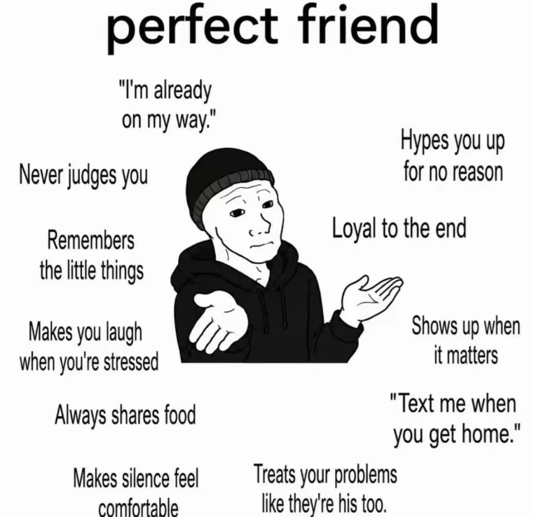perfect friend "I'm already on my way." Never judges you Remembers the little things Makes you laugh when you're stressed Always shares food Hypes you up for no reason Loyal to the end Makes silence feel comfortable Treats your problems like they're his too. Shows up when it matters "Text me when you get home."