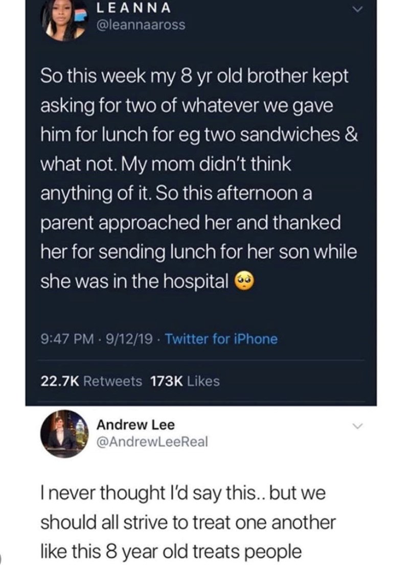 LEANNA @leannaaross So this week my 8 yr old brother kept asking for two of whatever we gave him for lunch for eg two sandwiches & what not. My mom didn't think anything of it. So this afternoon a parent approached her and thanked her for sending lunch for her son while she was in the hospital 9:47 PM - 9/12/19 Twitter for iPhone 22.7K Retweets 173K Likes Andrew Lee @AndrewLeeReal I never thought I'd say this.. but we should all strive to treat one another like this 8 year old treats people