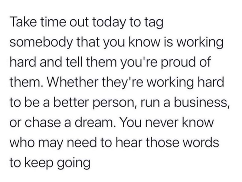Take time out today to tag somebody that you know is working hard and tell them you're proud of them. Whether they're working hard to be a better person, run a business, or chase a dream. You never know who may need to hear those words to keep going