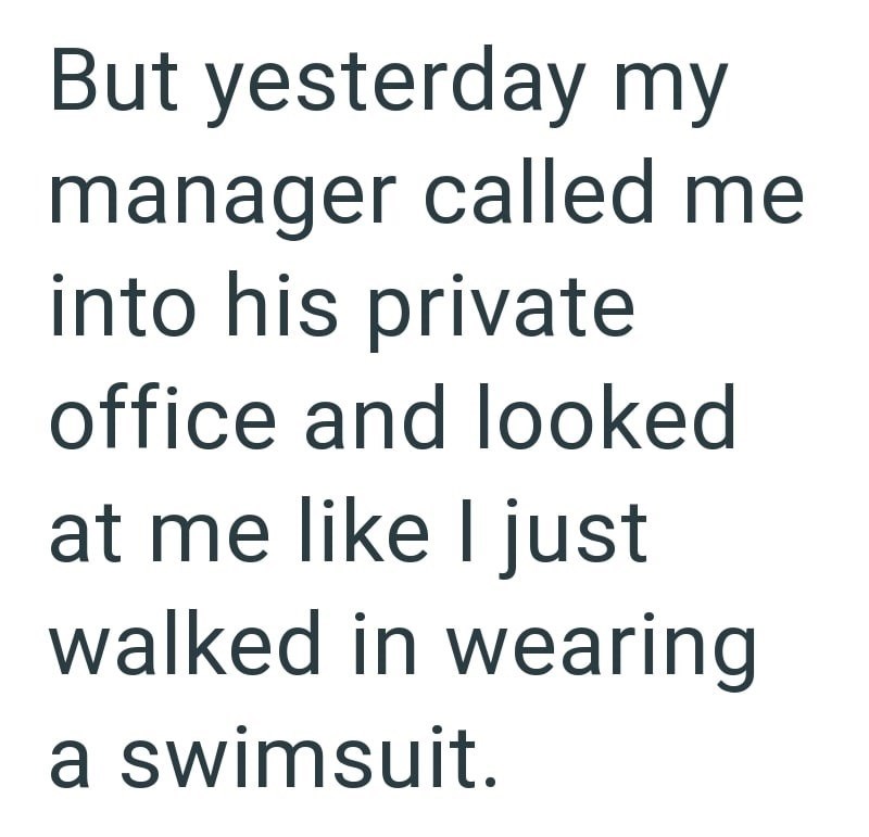 But yesterday my manager called me into his private office and looked at me like I just walked in wearing a swimsuit.