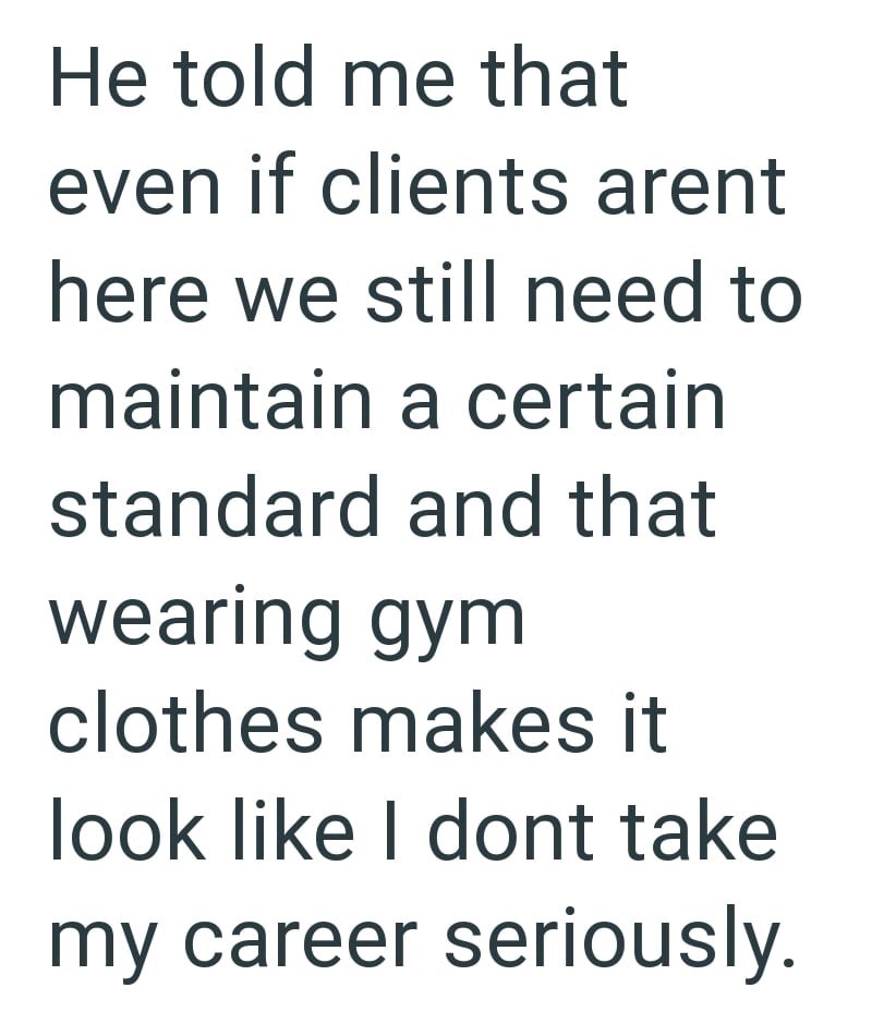 He told me that even if clients arent here we still need to maintain a certain standard and that wearing gym clothes makes it look like I dont take my career seriously.