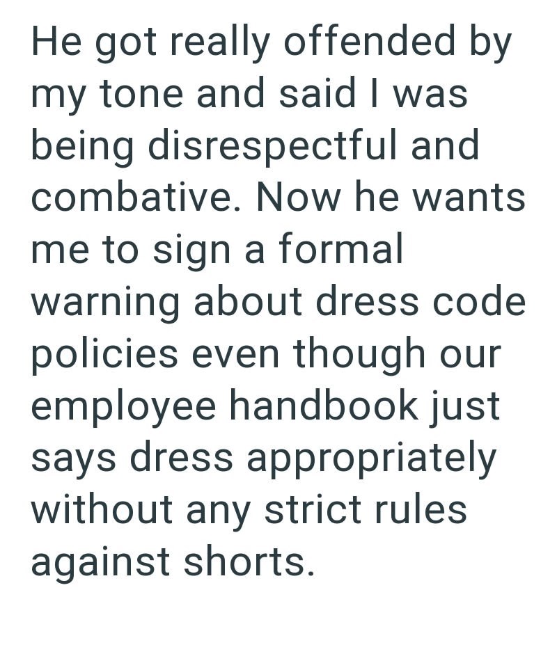 He got really offended by my tone and said I was being disrespectful and combative. Now he wants me to sign a formal warning about dress code policies even though our employee handbook just says dress appropriately without any strict rules against shorts.