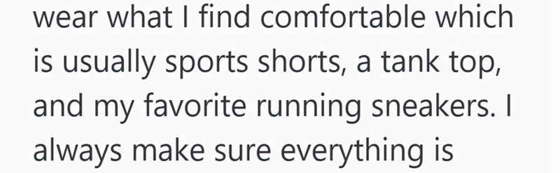 wear what I find comfortable which is usually sports shorts, a tank top, and my favorite running sneakers. I always make sure everything is
