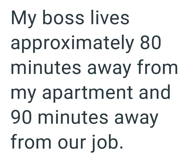 My boss lives approximately 80 minutes away from my apartment and 90 minutes away from our job.