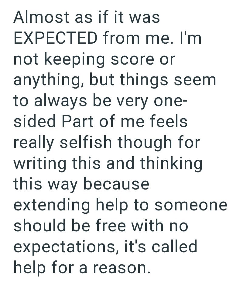 Almost as if it was EXPECTED from me. I'm not keeping score or anything, but things seem to always be very one- sided Part of me feels really selfish though for writing this and thinking this way because extending help to someone should be free with no expectations, it's called help for a reason.