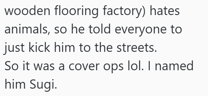 wooden flooring factory) hates animals, so he told everyone to just kick him to the streets. So it was a cover ops lol. I named him Sugi.