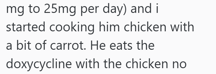mg to 25mg per day) and i started cooking him chicken with a bit of carrot. He eats the doxycycline with the chicken no