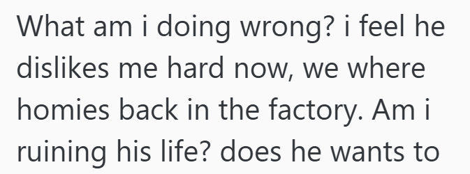 What am I doing wrong? i feel he dislikes me hard now, we where homies back in the factory. Am i ruining his life? does he wants to