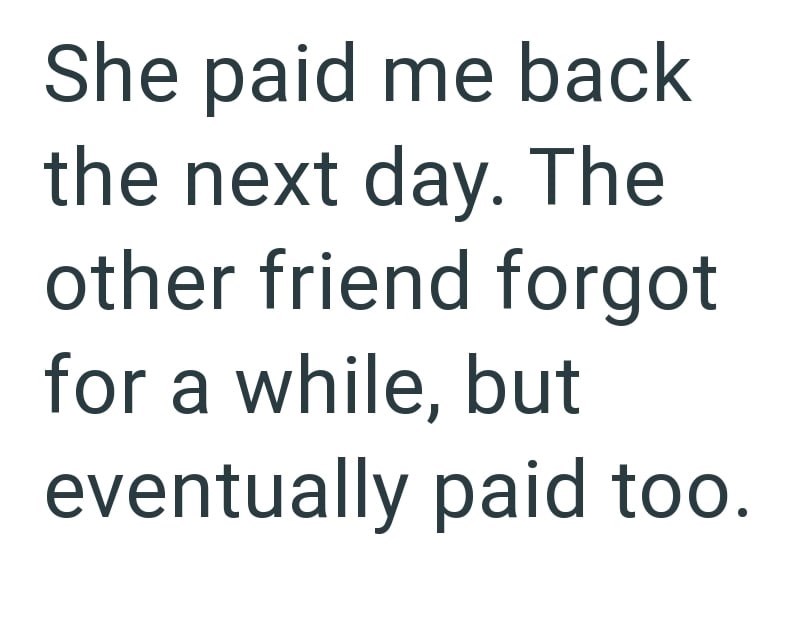 She paid me back the next day. The other friend forgot for a while, but eventually paid too.