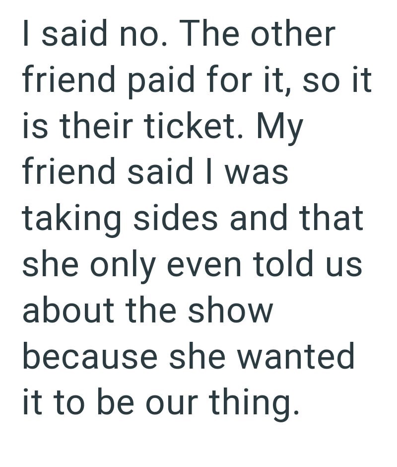 I said no. The other friend paid for it, so it is their ticket. My friend said I was taking sides and that she only even told us about the show because she wanted it to be our thing.