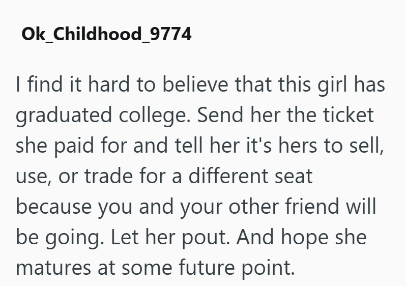 Ok_Childhood_9774 I find it hard to believe that this girl has graduated college. Send her the ticket she paid for and tell her it's hers to sell, use, or trade for a different seat because you and your other friend will be going. Let her pout. And hope she matures at some future point.
