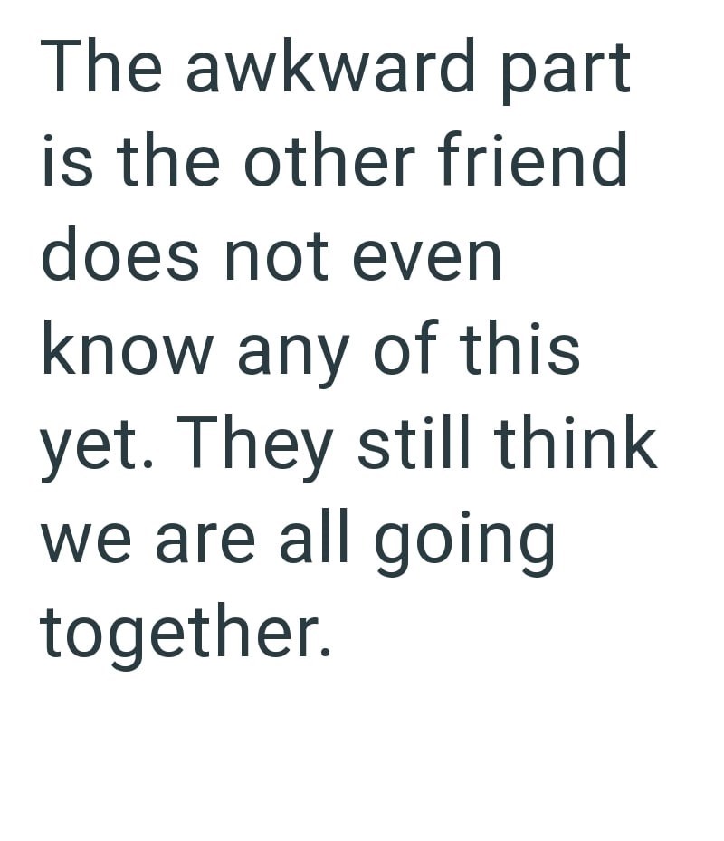The awkward part is the other friend does not even know any of this yet. They still think we are all going together.