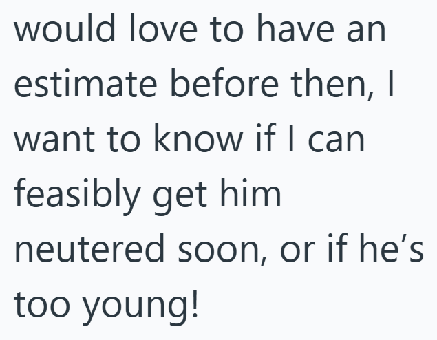 would love to have an estimate before then, I want to know if I can feasibly get him neutered soon, or if he's too young!