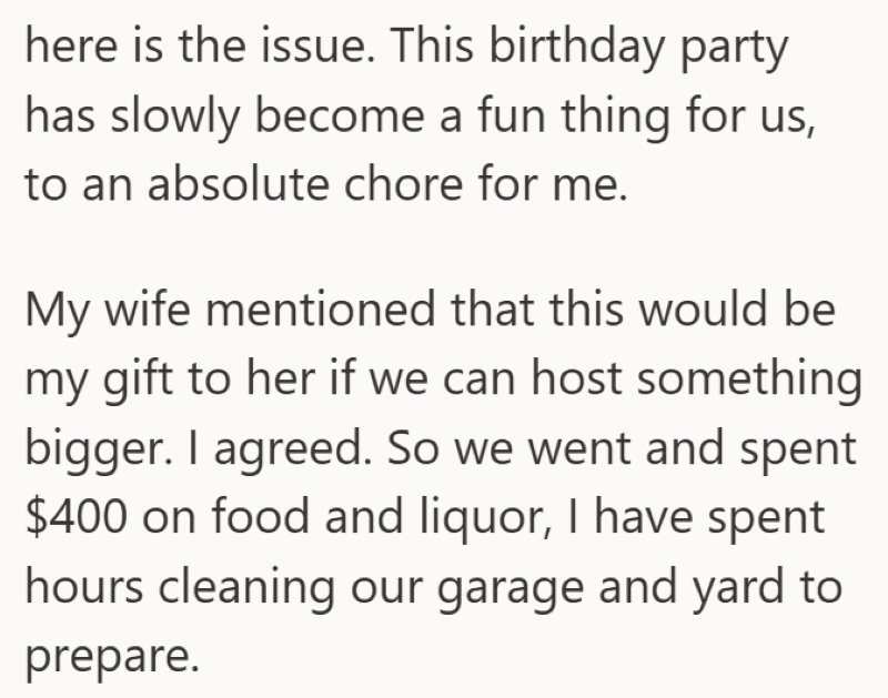 here is the issue. This birthday party has slowly become a fun thing for us, to an absolute chore for me. My wife mentioned that this would be my gift to her if we can host something bigger. I agreed. So we went and spent $400 on food and liquor, I have spent hours cleaning our garage and yard to prepare.