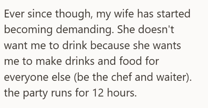 Ever since though, my wife has started becoming demanding. She doesn't want me to drink because she wants me to make drinks and food for everyone else (be the chef and waiter). the party runs for 12 hours.
