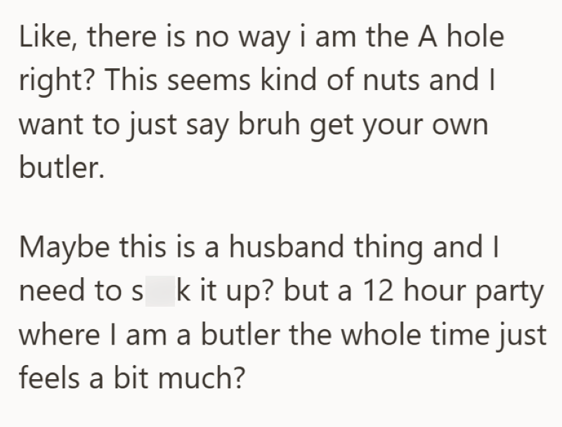 Like, there is no way i am the A hole right? This seems kind of nuts and I want to just say bruh get your own butler. Maybe this is a husband thing and I need to suck it up? but a 12 hour party where I am a butler the whole time just feels a bit much?