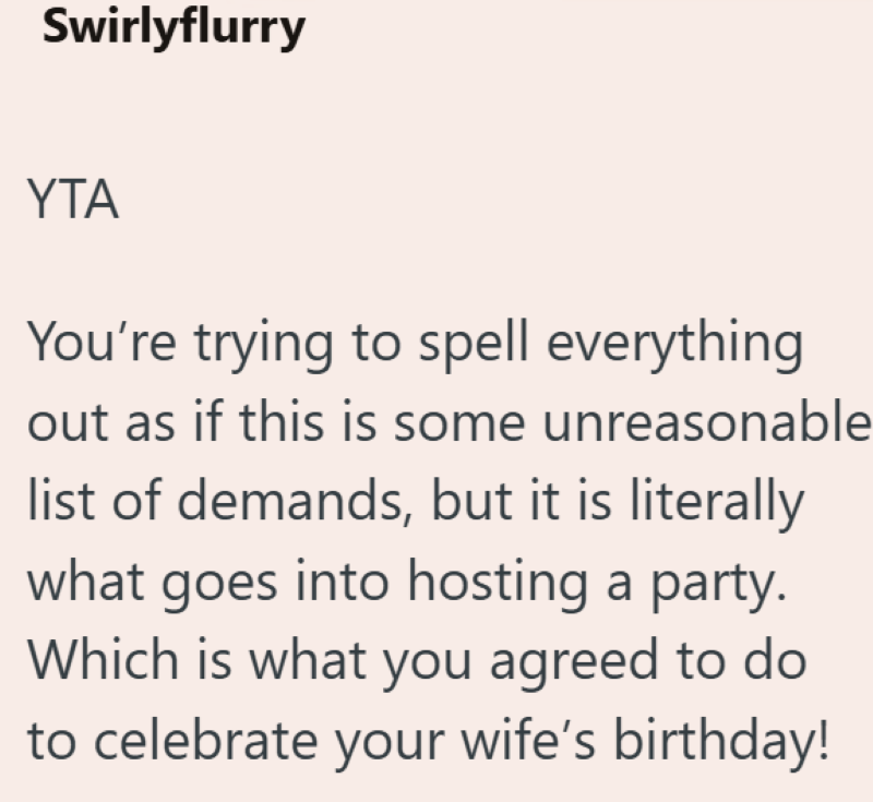Swirlyflurry YTA You're trying to spell everything out as if this is some unreasonable list of demands, but it is literally what goes into hosting a party. Which is what you agreed to do to celebrate your wife's birthday!