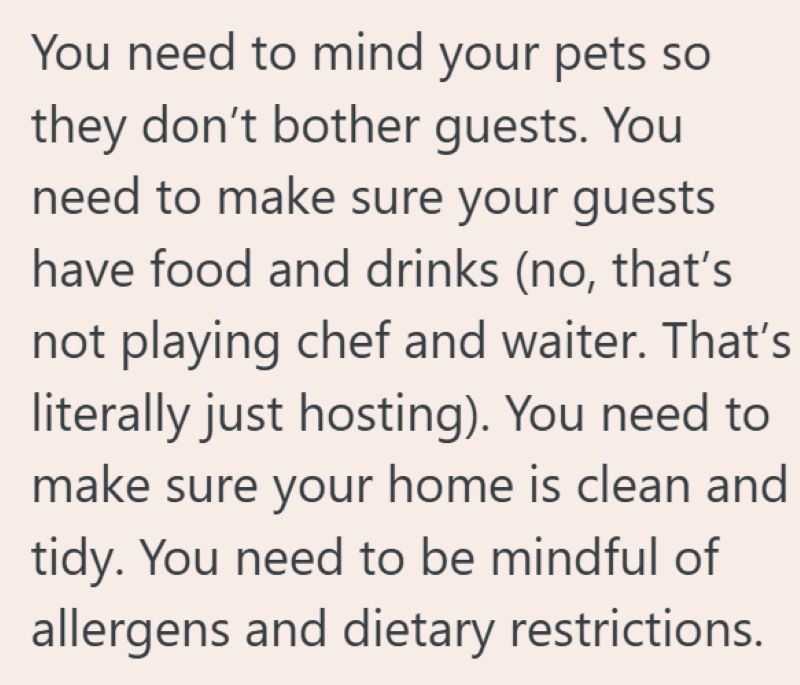 You need to mind your pets so they don't bother guests. You need to make sure your guests have food and drinks (no, that's not playing chef and waiter. That's literally just hosting). You need to make sure your home is clean and tidy. You need to be mindful of allergens and dietary restrictions.