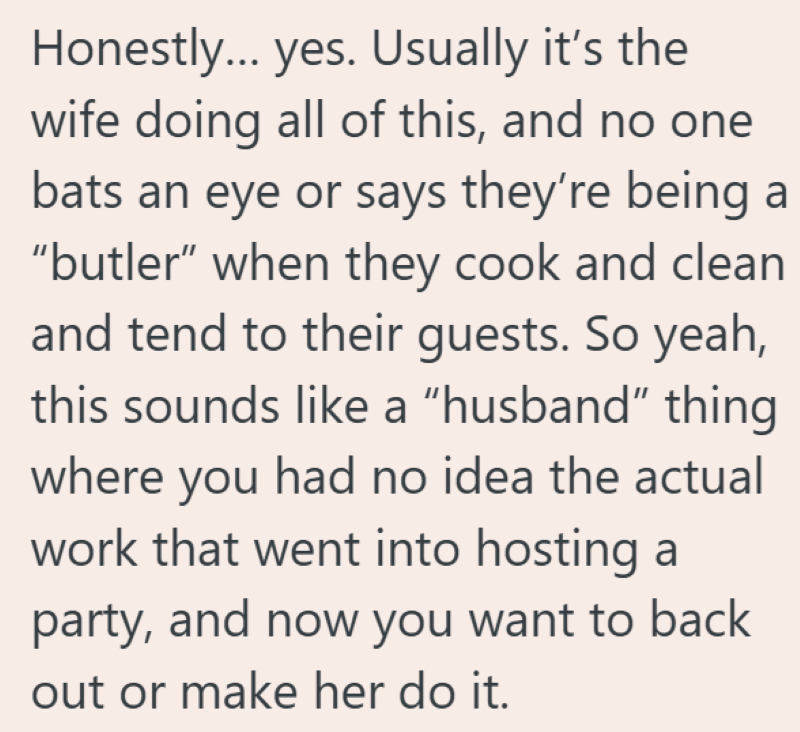 Honestly... yes. Usually it's the wife doing all of this, and no one bats an eye or says they're being a "butler" when they cook and clean and tend to their guests. So yeah, this sounds like a "husband" thing where you had no idea the actual work that went into hosting a party, and now you want to back out or make her do it.