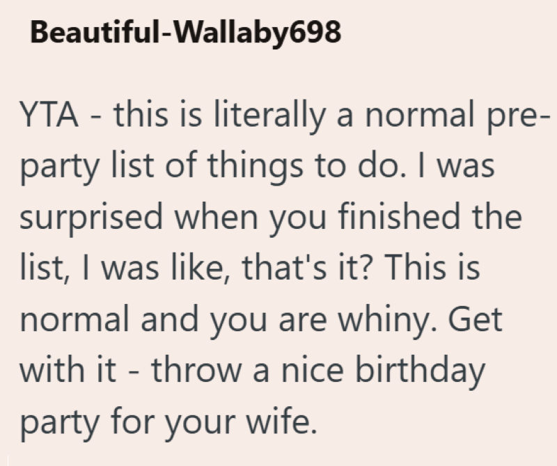 Beautiful-Wallaby698 YTA - this is literally a normal pre- party list of things to do. I was surprised when you finished the list, I was like, that's it? This is normal and you are whiny. Get with it - throw a nice birthday party for your wife.