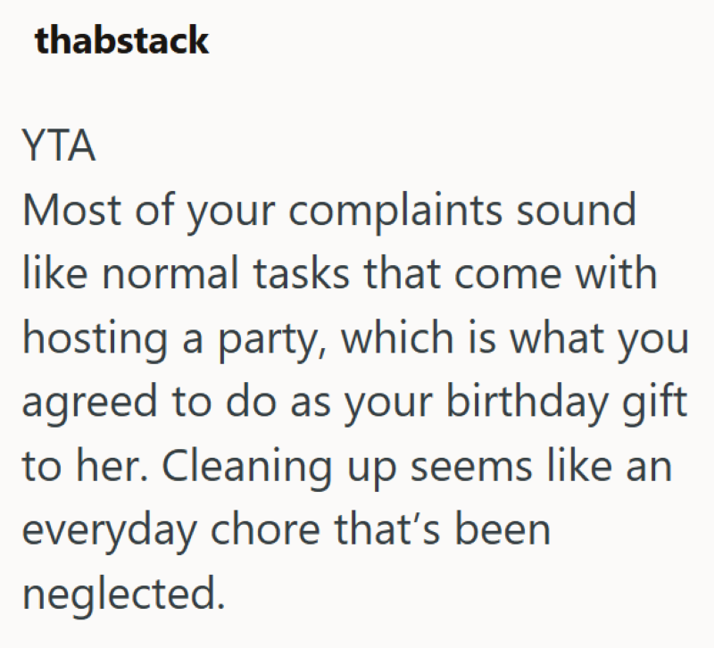 thabstack YTA Most of your complaints sound like normal tasks that come with hosting a party, which is what you agreed to do as your birthday gift to her. Cleaning up seems like an everyday chore that's been neglected.