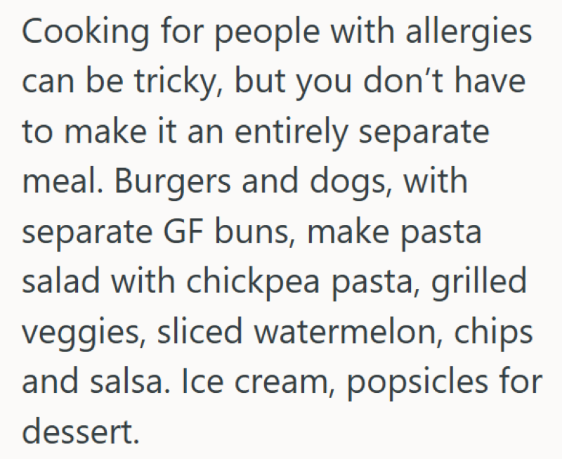 Cooking for people with allergies. can be tricky, but you don't have to make it an entirely separate meal. Burgers and dogs, with separate GF buns, make pasta salad with chickpea pasta, grilled veggies, sliced watermelon, chips and salsa. Ice cream, popsicles for dessert.