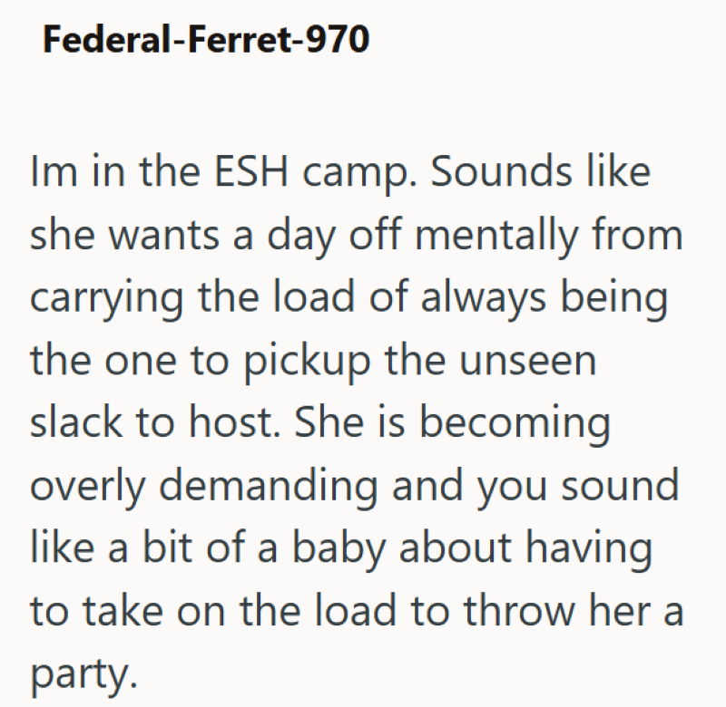 Federal-Ferret-970 Im in the ESH camp. Sounds like she wants a day off mentally from carrying the load of always being the one to pickup the unseen slack to host. She is becoming overly demanding and you sound like a bit of a baby about having to take on the load to throw her a party.