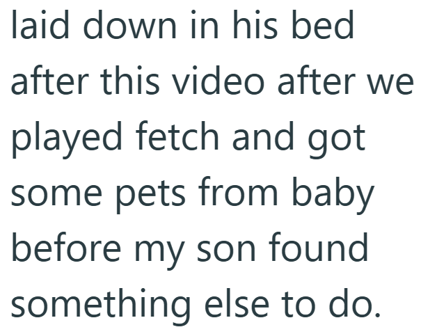laid down in his bed after this video after we played fetch and got some pets from baby before my son found something else to do.