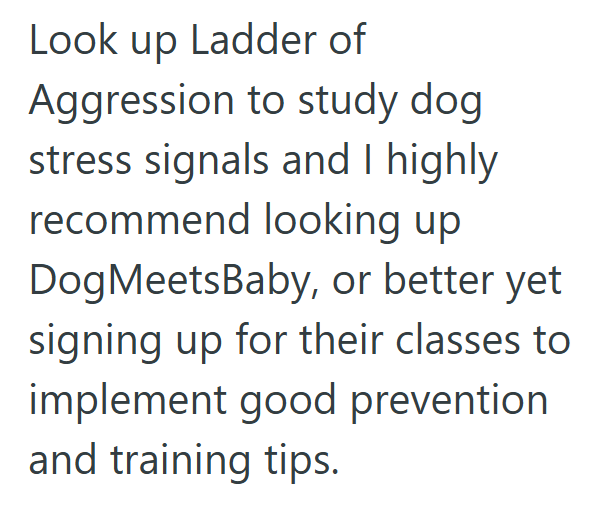 Look up Ladder of Aggression to study dog stress signals and I highly recommend looking up Dog MeetsBaby, or better yet signing up for their classes to implement good prevention and training tips.