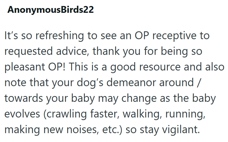 AnonymousBirds22 It's so refreshing to see an OP receptive to requested advice, thank you for being so pleasant OP! This is a good resource and also note that your dog's demeanor around / towards your baby may change as the baby evolves (crawling faster, walking, running, making new noises, etc.) so stay vigilant.
