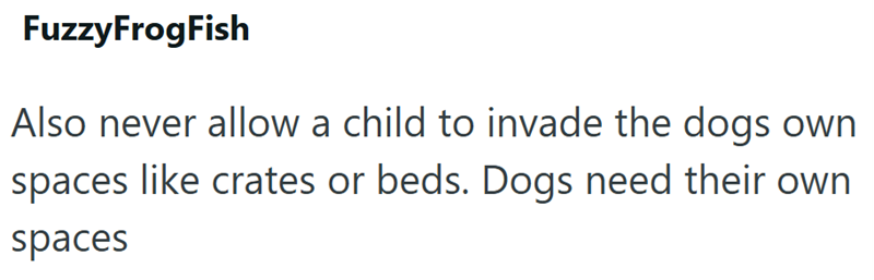 Fuzzy FrogFish Also never allow a child to invade the dogs own spaces like crates or beds. Dogs need their own spaces