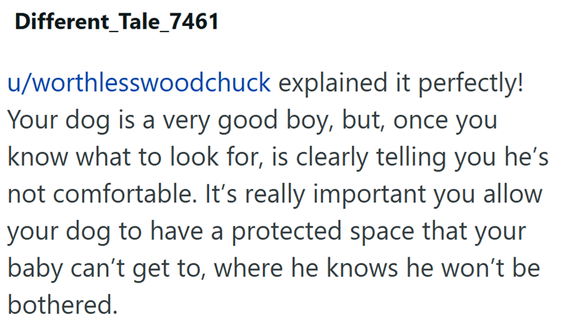 Different Tale_7461 u/worthlesswoodchuck explained it perfectly! Your dog is a very good boy, but, once you know what to look for, is clearly telling you he's not comfortable. It's really important you allow your dog to have a protected space that your baby can't get to, where he knows he won't be bothered.