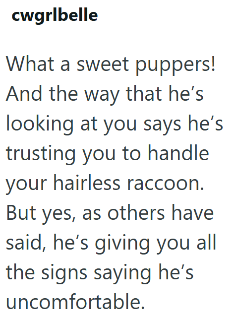 cwgrlbelle What a sweet puppers! And the way that he's looking at you says he's trusting you to handle your hairless raccoon. But yes, as others have said, he's giving you all the signs saying he's uncomfortable.