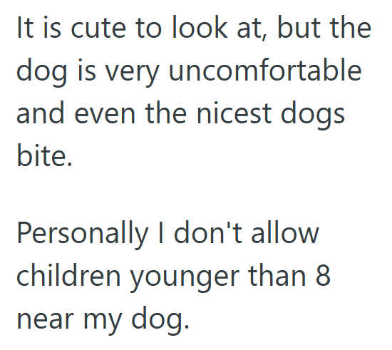 It is cute to look at, but the dog is very uncomfortable and even the nicest dogs bite. Personally I don't allow children younger than 8 near my dog.