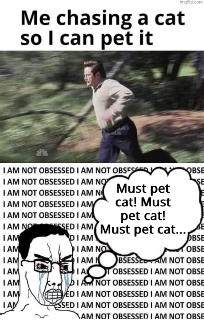 imgflip.com Me chasing a cat so I can pet it I AM NOT OBSESSED I AM NOT OBSESSED I AM NOT OBSESSED I AM NO I AM NOT OBSESSED I AM N I AM NOT OBSESSED I AM I AM NOT OBSESSED I AM Must pet cat! Must pet cat! I AM NO SED I AM Must pet cat... I AM I AM I AM I AM I AM IAM IAN DIAM DIAM NO OBSE SE OBSE OBSE I AM N BSESSE AM NOT OBSE IA OBSESSED I AM NOT OBSE DIAM NOT OBSESSED I AM NOT OBSE ED I AM NOT OBSESSED I AM NOT OBSE SSED I AM NOT OBSESSED I AM NOT OBSE XAM NOT OBSESSED I AM NOT OBSE