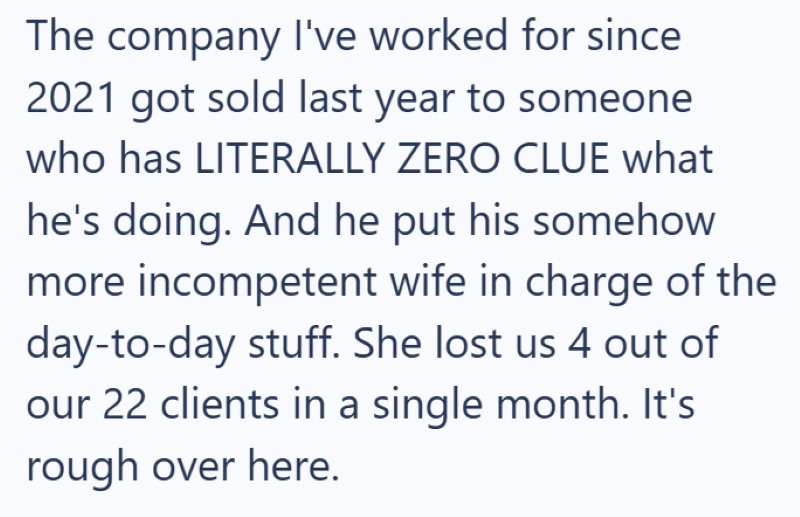 The company I've worked for since 2021 got sold last year to someone who has LITERALLY ZERO CLUE what he's doing. And he put his somehow more incompetent wife in charge of the day-to-day stuff. She lost us 4 out of our 22 clients in a single month. It's rough over here.
