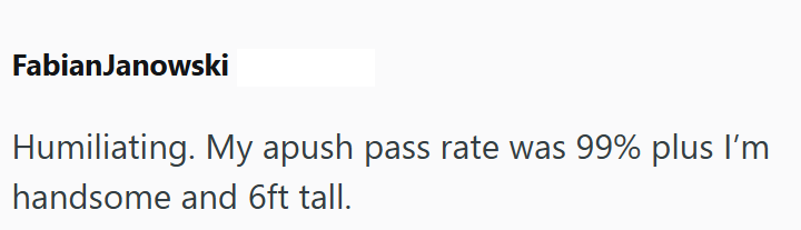 FabianJanowski Humiliating. My apush pass rate was 99% plus I'm handsome and 6ft tall.