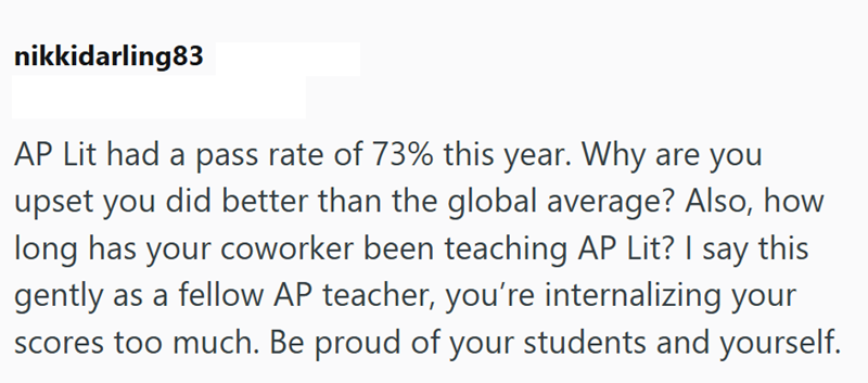 nikkidarling83 AP Lit had a pass rate of 73% this year. Why are you upset you did better than the global average? Also, how long has your coworker been teaching AP Lit? I say this gently as a fellow AP teacher, you're internalizing your scores too much. Be proud of your students and yourself.