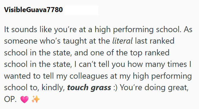 VisibleGuava 7780 It sounds like you're at a high performing school. As someone who's taught at the literal last ranked school in the state, and one of the top ranked school in the state, I can't tell you how many times I wanted to tell my colleagues at my high performing school to, kindly, touch grass :) You're doing great, OP.