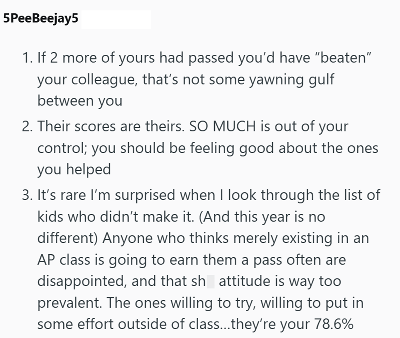5PeeBeejay5 1. If 2 more of yours had passed you'd have "beaten" your colleague, that's not some yawning gulf between you 2. Their scores are theirs. SO MUCH is out of your control; you should be feeling good about the ones you helped 3. It's rare I'm surprised when I look through the list of kids who didn't make it. (And this year is no different) Anyone who thinks merely existing in an AP class is going to earn them a pass often are disappointed, and that sh attitude is way too prevalent. The