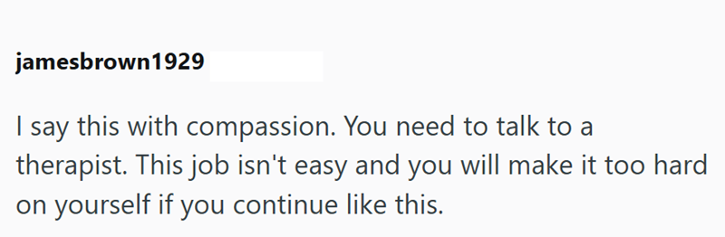 jamesbrown1929 I say this with compassion. You need to talk to a therapist. This job isn't easy and you will make it too hard on yourself if you continue like this.