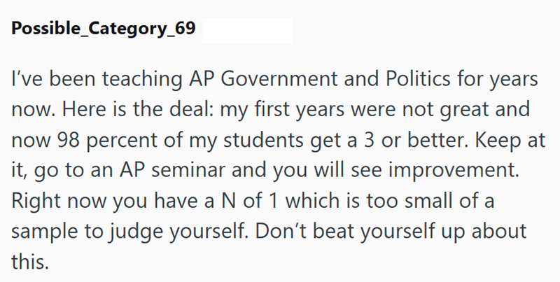 Possible_Category_69 I've been teaching AP Government and Politics for years now. Here is the deal: my first years were not great and now 98 percent of my students get a 3 or better. Keep at it, go to an AP seminar and you will see improvement. Right now you have a N of 1 which is too small of a sample to judge yourself. Don't beat yourself up about this.