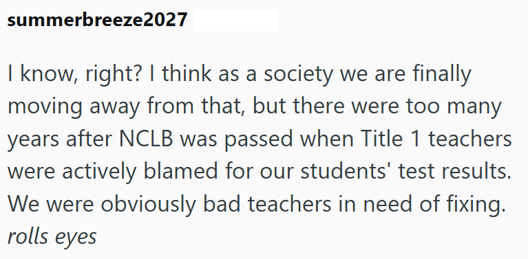 summerbreeze2027 I know, right? I think as a society we are finally moving away from that, but there were too many years after NCLB was passed when Title 1 teachers were actively blamed for our students' test results. We were obviously bad teachers in need of fixing. rolls eyes